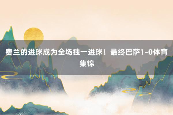 费兰的进球成为全场独一进球！最终巴萨1-0体育集锦