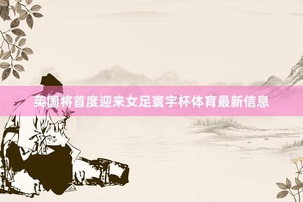 英国将首度迎来女足寰宇杯体育最新信息