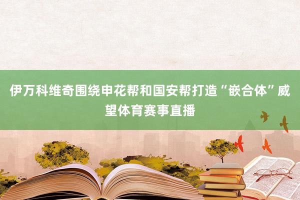 伊万科维奇围绕申花帮和国安帮打造“嵌合体”威望体育赛事直播