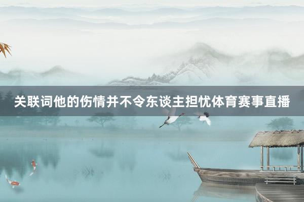 关联词他的伤情并不令东谈主担忧体育赛事直播