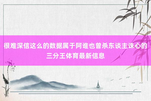 很难深信这么的数据属于阿谁也曾杀东谈主诛心的三分王体育最新信息