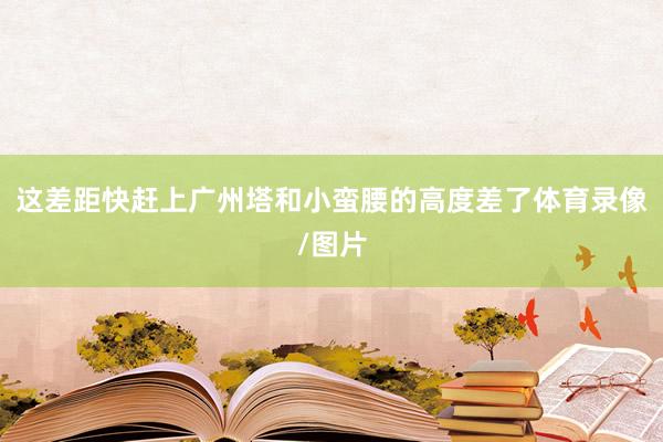 这差距快赶上广州塔和小蛮腰的高度差了体育录像/图片