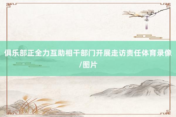 俱乐部正全力互助相干部门开展走访责任体育录像/图片