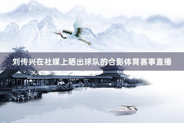 刘传兴在社媒上晒出球队的合影体育赛事直播