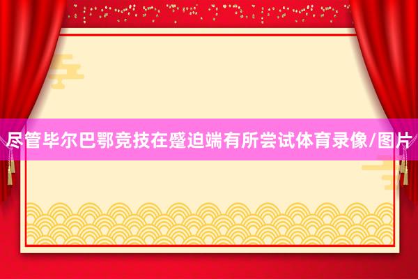尽管毕尔巴鄂竞技在蹙迫端有所尝试体育录像/图片
