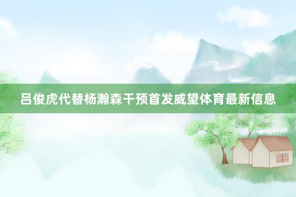 吕俊虎代替杨瀚森干预首发威望体育最新信息