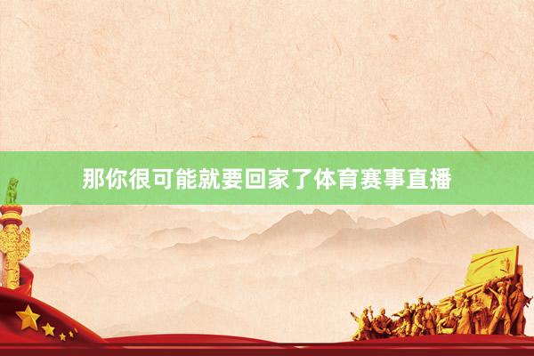 那你很可能就要回家了体育赛事直播