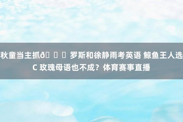秋童当主抓😍罗斯和徐静雨考英语 鲸鱼王人选C 玫瑰母语也不成？体育赛事直播