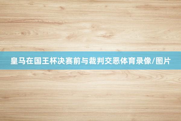 皇马在国王杯决赛前与裁判交恶体育录像/图片