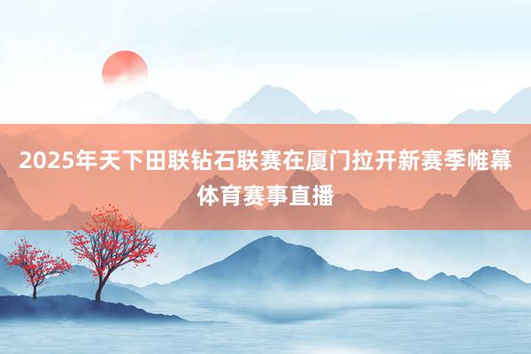 2025年天下田联钻石联赛在厦门拉开新赛季帷幕体育赛事直播