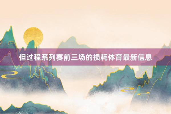 但过程系列赛前三场的损耗体育最新信息