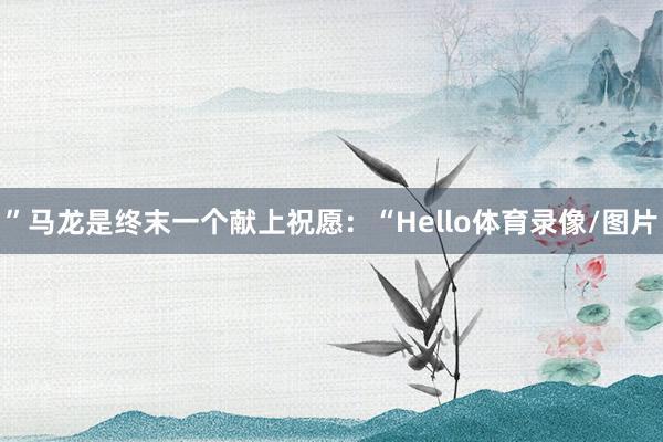 ”马龙是终末一个献上祝愿：“Hello体育录像/图片