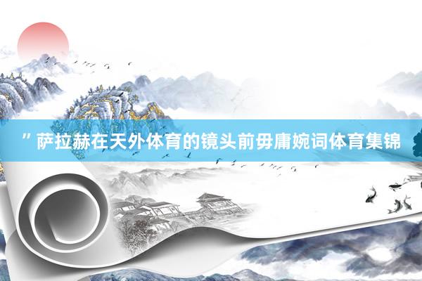 ”萨拉赫在天外体育的镜头前毋庸婉词体育集锦