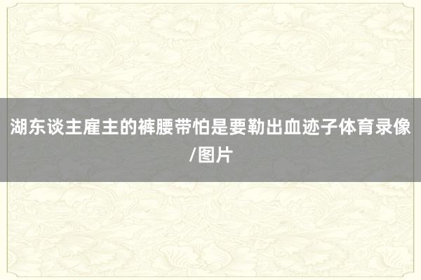 湖东谈主雇主的裤腰带怕是要勒出血迹子体育录像/图片