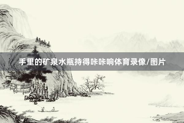 手里的矿泉水瓶持得咔咔响体育录像/图片