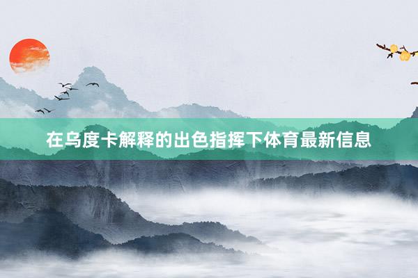 在乌度卡解释的出色指挥下体育最新信息