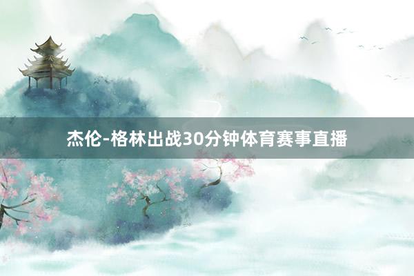 杰伦-格林出战30分钟体育赛事直播