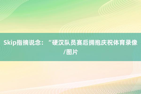 Skip指摘说念：“硬汉队员赛后拥抱庆祝体育录像/图片