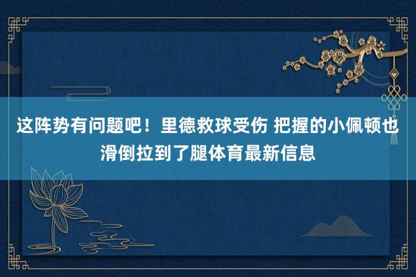 这阵势有问题吧！里德救球受伤 把握的小佩顿也滑倒拉到了腿体育最新信息
