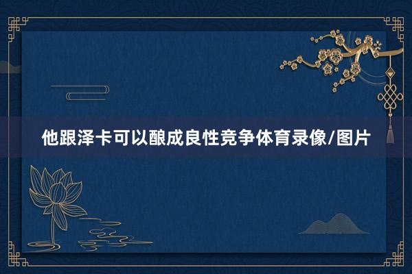 他跟泽卡可以酿成良性竞争体育录像/图片