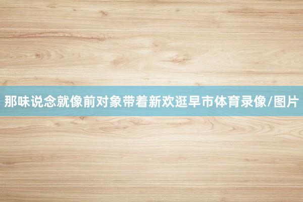 那味说念就像前对象带着新欢逛早市体育录像/图片