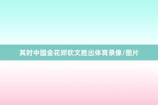 其时中国金花郑钦文胜出体育录像/图片