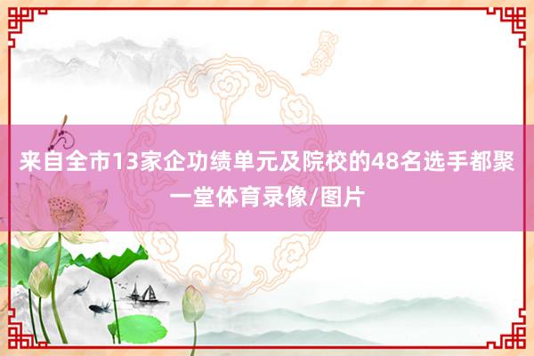 来自全市13家企功绩单元及院校的48名选手都聚一堂体育录像/图片