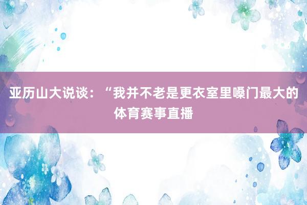 亚历山大说谈：“我并不老是更衣室里嗓门最大的体育赛事直播