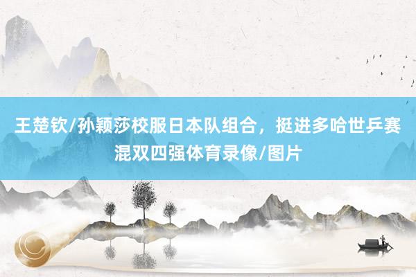 王楚钦/孙颖莎校服日本队组合，挺进多哈世乒赛混双四强体育录像/图片
