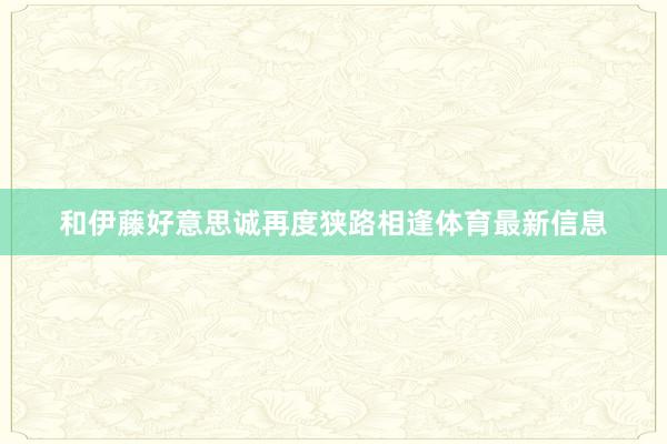 和伊藤好意思诚再度狭路相逢体育最新信息