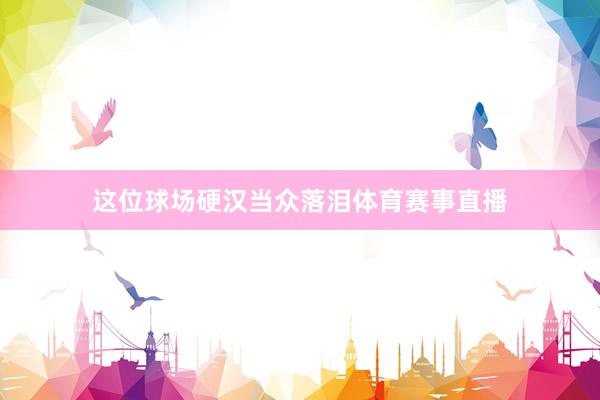 这位球场硬汉当众落泪体育赛事直播