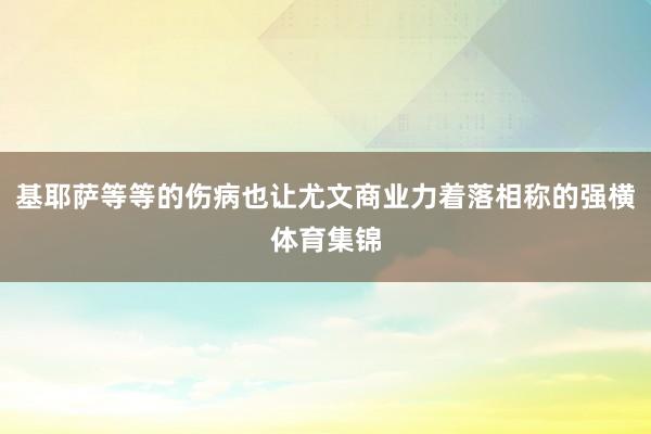 基耶萨等等的伤病也让尤文商业力着落相称的强横体育集锦