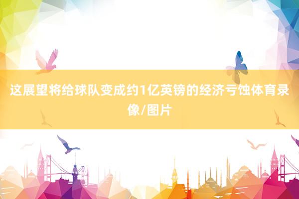 这展望将给球队变成约1亿英镑的经济亏蚀体育录像/图片