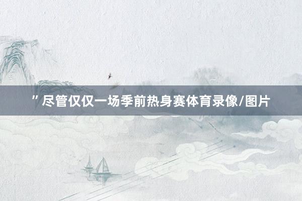 ”尽管仅仅一场季前热身赛体育录像/图片
