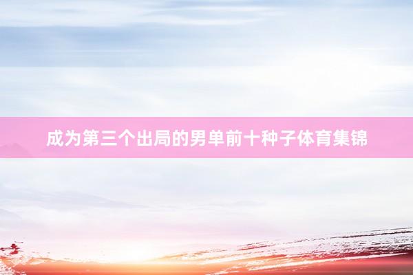 成为第三个出局的男单前十种子体育集锦