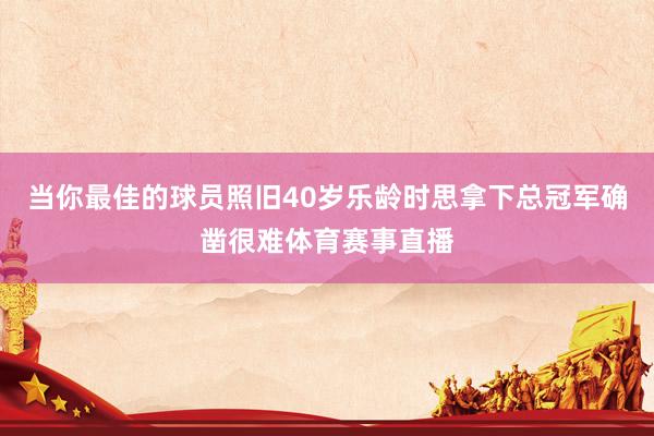 当你最佳的球员照旧40岁乐龄时思拿下总冠军确凿很难体育赛事直播