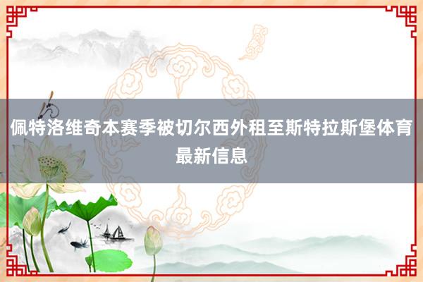 佩特洛维奇本赛季被切尔西外租至斯特拉斯堡体育最新信息