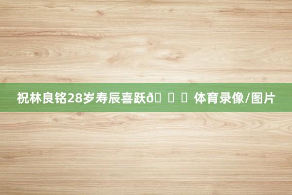 祝林良铭28岁寿辰喜跃🎂体育录像/图片