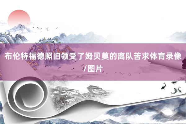 布伦特福德照旧领受了姆贝莫的离队苦求体育录像/图片