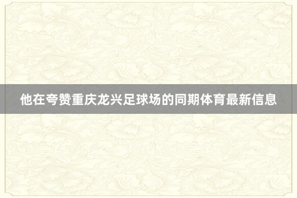 他在夸赞重庆龙兴足球场的同期体育最新信息