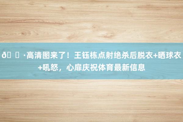 📷高清图来了！王钰栋点射绝杀后脱衣+晒球衣+吼怒，心扉庆祝体育最新信息