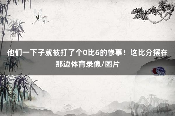 他们一下子就被打了个0比6的惨事!这比分摆在那边体育录像/图片