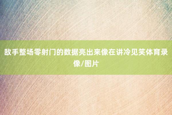 敌手整场零射门的数据亮出来像在讲冷见笑体育录像/图片