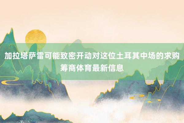 加拉塔萨雷可能致密开动对这位土耳其中场的求购筹商体育最新信息