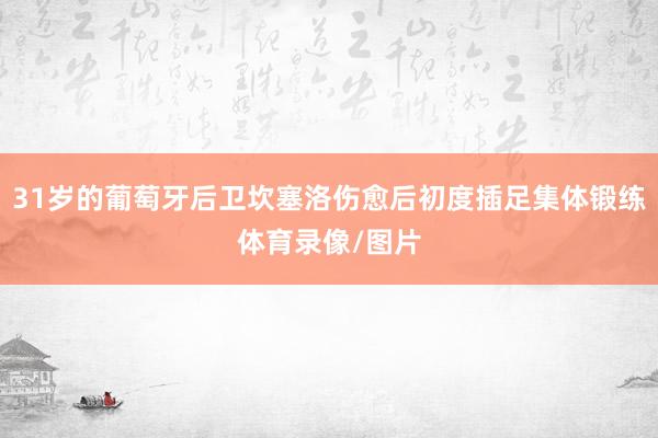 31岁的葡萄牙后卫坎塞洛伤愈后初度插足集体锻练体育录像/图片