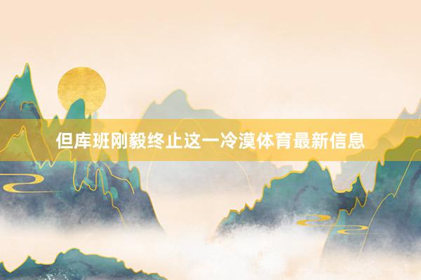 但库班刚毅终止这一冷漠体育最新信息