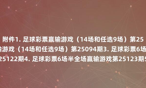 附件 1. 足球彩票赢输游戏(14场和任选9场)第25093期 2. 足球彩票赢输游戏(14场和任选9场)第25094期 3. 足球彩票6场半全场赢输游戏第25122期 4. 足球彩票6场半全场赢输游戏第25123期 5. 足球彩票6场半全场赢输游戏第25124期 6. 足球彩票6场半全场赢输游戏第25125期 7. 足球彩票4场进球游戏第25122期 8. 足球彩票4场进球游戏第25123期 9. 足球彩票4场进球游戏第25124期 10. 足球彩票4场进球游戏第25125期 国度体育总局体育彩票处治中心 2025年06月24日 附件1. 足球彩票赢输游戏(14场和任选9场)第25093期 附件2. 足球彩票赢输游戏(14场和任选9场)第25094期 附件3. 足球彩票6场半全场赢输游戏第25122期 附件4. 足球彩票6场半全场赢输游戏第25123期 附件5. 足球彩票6场半全场赢输游戏第25124期 附件6. 足球彩票6场半全场赢输游戏第25125期 附件7. 足球彩票4场进球游戏第25122期 附件8. 足球彩票4场进球游戏第25123期 附件9. 足球彩票4场进球游戏第25124期 附件10. 足球彩票4场进球游戏第25125期 体育录像/图片