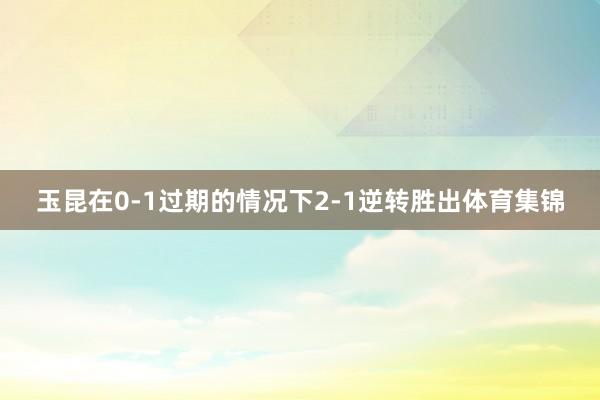 玉昆在0-1过期的情况下2-1逆转胜出体育集锦