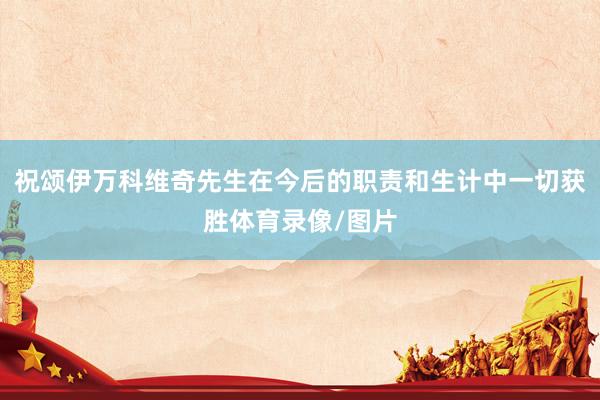 祝颂伊万科维奇先生在今后的职责和生计中一切获胜体育录像/图片