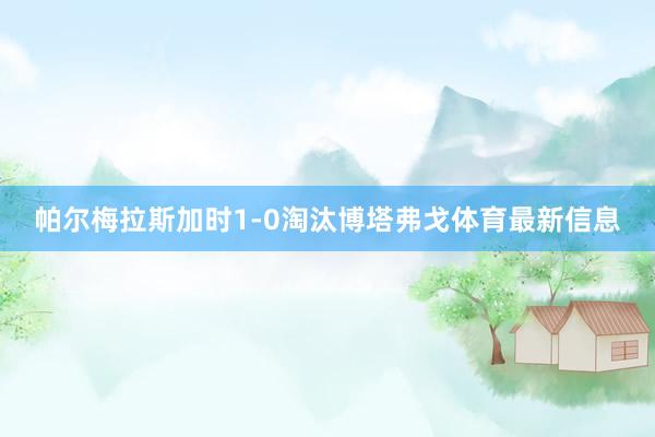 帕尔梅拉斯加时1-0淘汰博塔弗戈体育最新信息